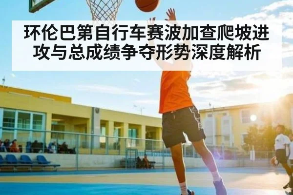 环伦巴第自行车赛波加查爬坡进攻与总成绩争夺形势深度解析