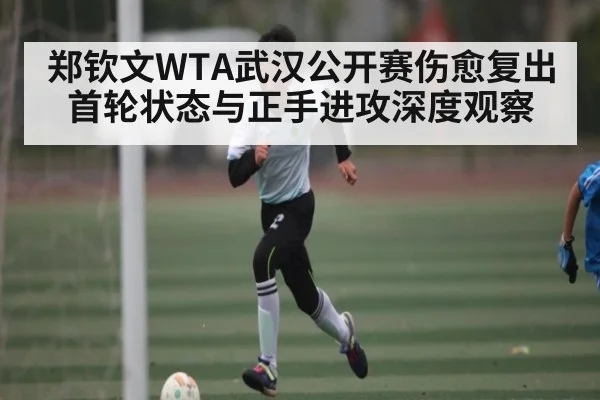 郑钦文WTA武汉公开赛伤愈复出首轮状态与正手进攻深度观察