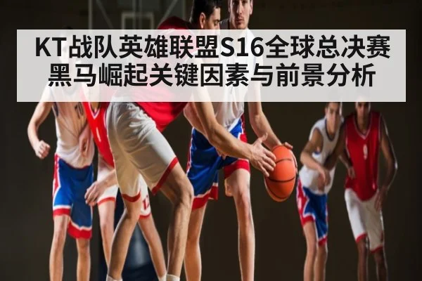 KT战队英雄联盟S16全球总决赛黑马崛起关键因素与前景分析